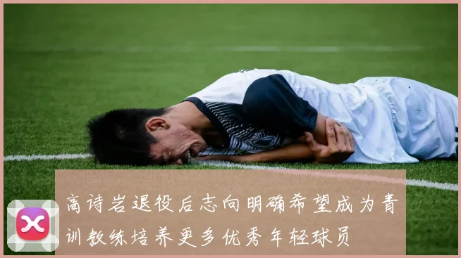 高诗岩退役后志向明确希望成为青训教练培养更多优秀年轻球员