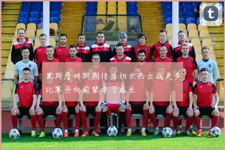 里斯詹姆斯期待为切尔西出战更多比赛并向前辈学习成长