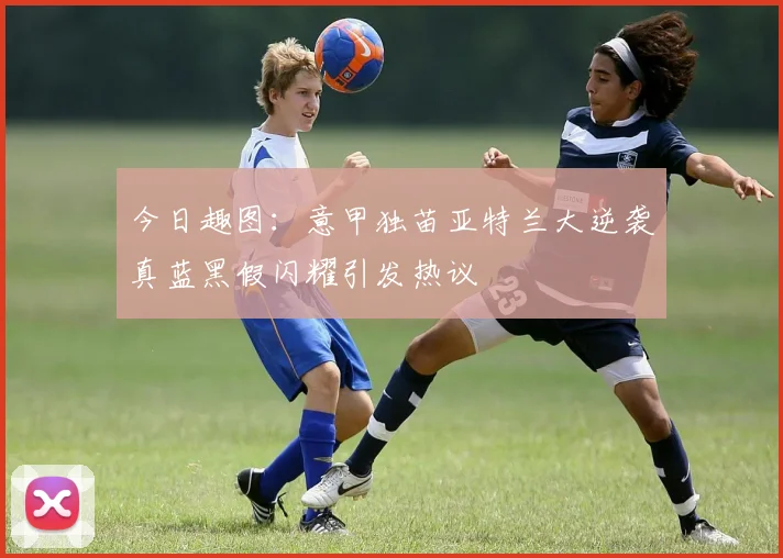 今日趣图：意甲独苗亚特兰大逆袭真蓝黑假闪耀引发热议