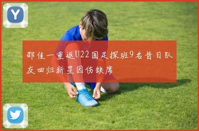 邵佳一重返U22国足探班9名昔日队友回归新星因伤缺席