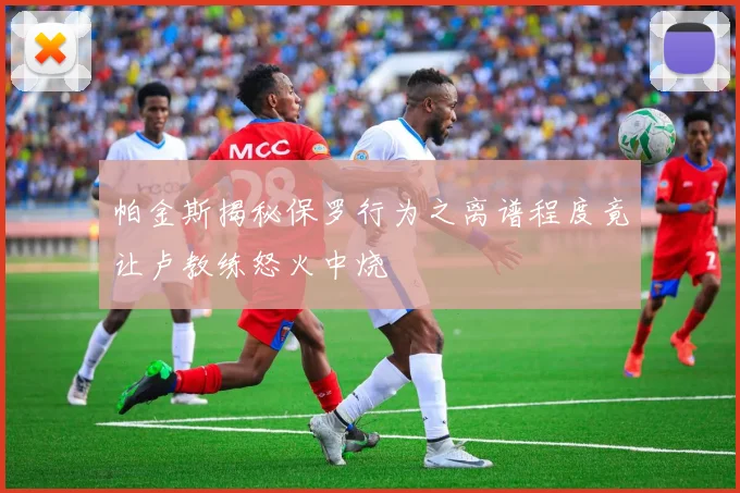 帕金斯揭秘保罗行为之离谱程度竟让卢教练怒火中烧