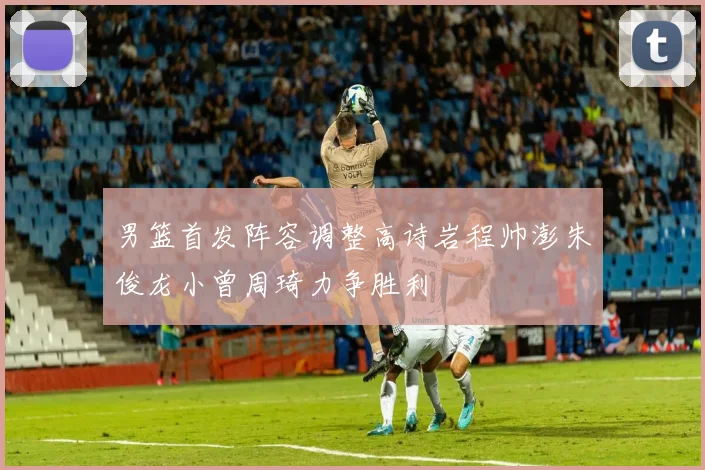 男篮首发阵容调整高诗岩程帅澎朱俊龙小曾周琦力争胜利
