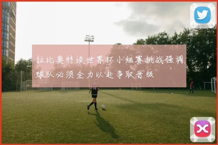 拉比奥特谈世界杯小组赛挑战强调球队必须全力以赴争取晋级