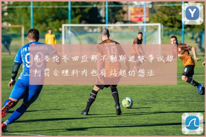 弗洛伦齐回应那不勒斯进球争议称判罚合理科内也有站起的想法