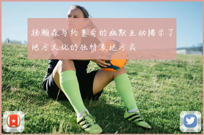 杨瀚森与约基奇的幽默互动揭示了地方文化的独特表达方式