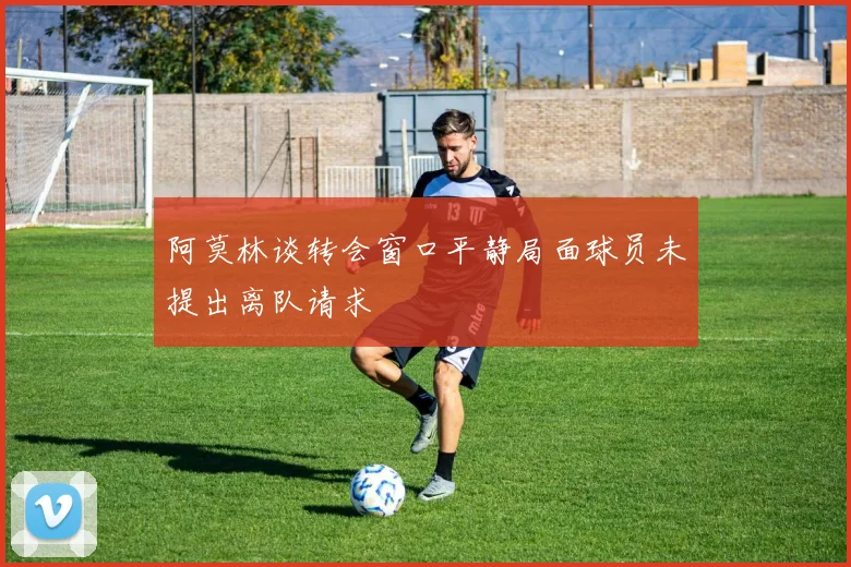 阿莫林谈转会窗口平静局面球员未提出离队请求