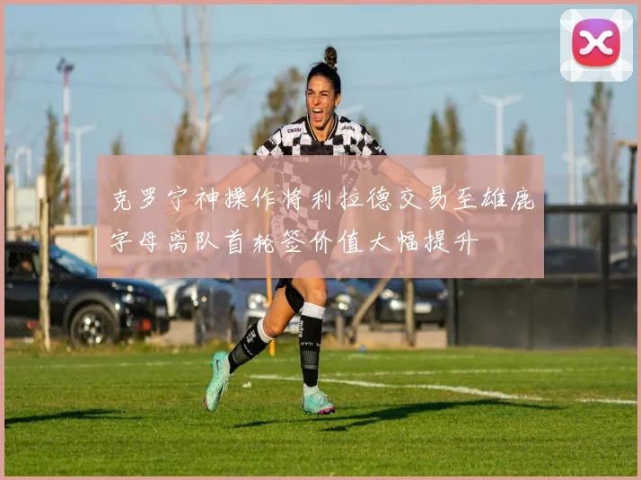 克罗宁神操作将利拉德交易至雄鹿字母离队首轮签价值大幅提升