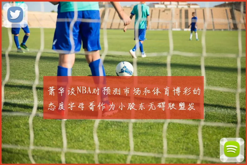 萧华谈NBA对预测市场和体育博彩的态度字母哥作为小股东无碍联盟发展