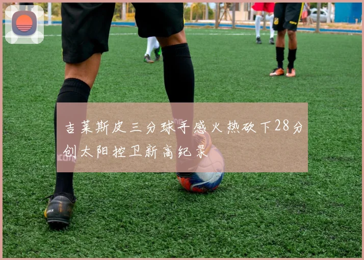 吉莱斯皮三分球手感火热砍下28分创太阳控卫新高纪录