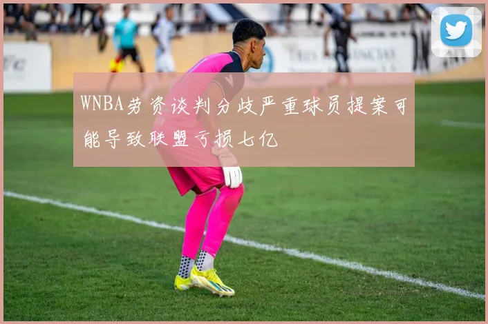 WNBA劳资谈判分歧严重球员提案可能导致联盟亏损七亿