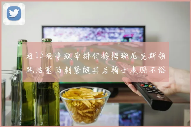 近15场净效率排行榜揭晓尼克斯领跑活塞马刺紧随其后骑士表现不俗