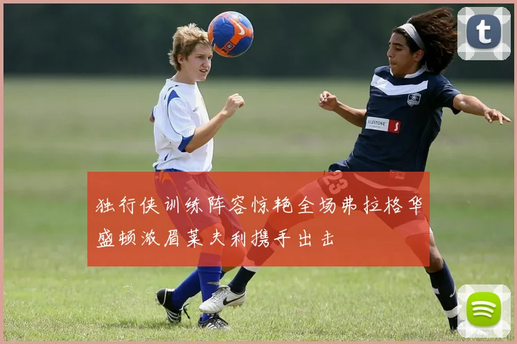 独行侠训练阵容惊艳全场弗拉格华盛顿浓眉莱夫利携手出击